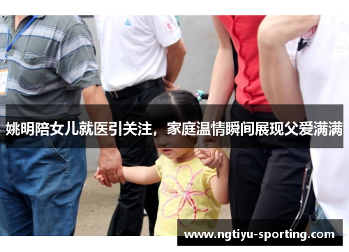 姚明陪女儿就医引关注，家庭温情瞬间展现父爱满满
