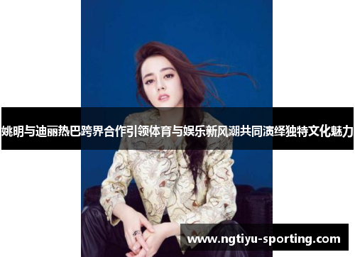 姚明与迪丽热巴跨界合作引领体育与娱乐新风潮共同演绎独特文化魅力