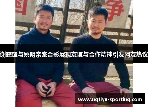 谢霆锋与姚明亲密合影展现友谊与合作精神引发网友热议