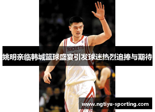 姚明亲临韩城篮球盛宴引发球迷热烈追捧与期待
