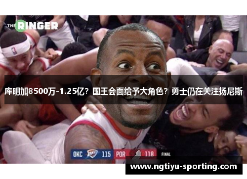 库明加8500万-1.25亿？国王会面给予大角色？勇士仍在关注扬尼斯